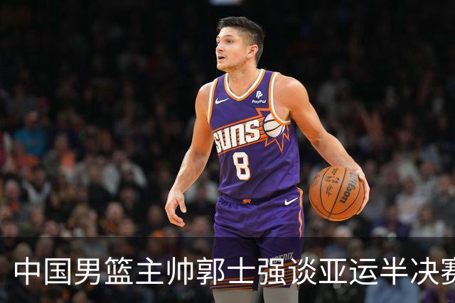 中国男篮主帅郭士强谈亚运半决赛:对抗日本无须动员&肯定血战到底
